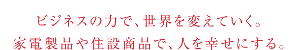 ビジネスの力で、世界を変えていく。家電製品や住設商品で、人を幸せにする。