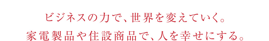 ビジネスの力で、世界を変えていく。家電製品や住設商品で、人を幸せにする。