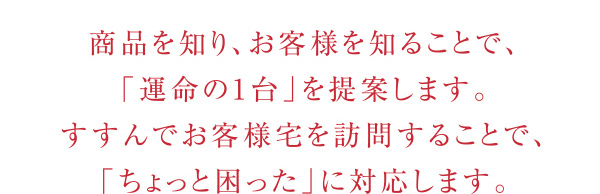 「運命の1台」を提案します。
            すすんでお客様宅を訪問することで、「ちょっと困った」に対応します。