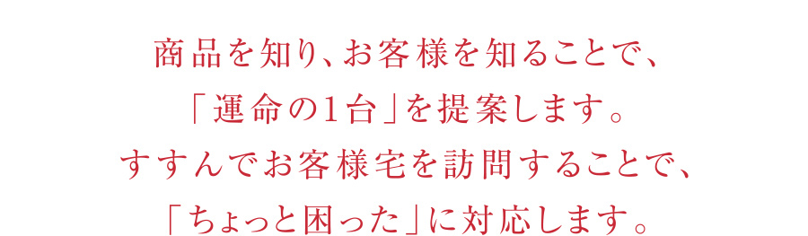 「運命の1台」を提案します。
            すすんでお客様宅を訪問することで、「ちょっと困った」に対応します。