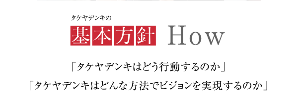 タケヤデンキの基本方針
            「タケヤデンキはどう行動するのか」
            「タケヤデンキはどんな方法でビジョンを実現するのか」