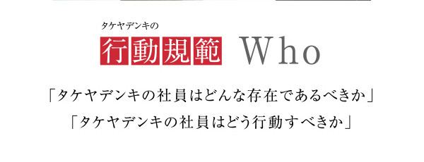 タケヤデンキの行動規範
            「タケヤデンキの社員はどんな存在であるべきか」
            「タケヤデンキの社員はどう行動すべきか」