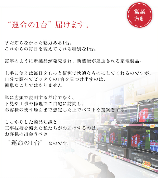 運命の１台　届けます。まだ知らなかった魅力ある1台。これからの毎日を変えてくれる1台。毎年のように新製品が発売され、新機能が追加される家電製品。
実は上手に使えば毎日の生活をもっともっと便利で快適にしてくれるのですが、自分で調べて比較してピッタリの1台を見つけ出すのは、なかなかたいへんです。
単に店頭で並べて説明するだけでなく、下見や工事や修理でご自宅に訪問し、お客様の使う場面まで想定した上で、しっかりした商品知識に基づきベストな提案をする。工事や配送の技術も備えた私たちがお届けするのは、
お客様の出会うべき “運命の1台” なのです。