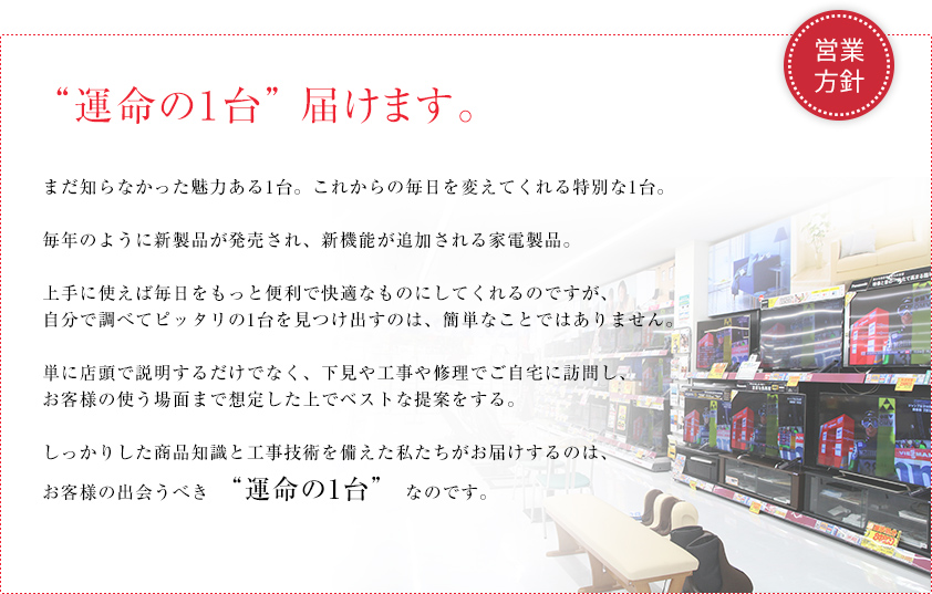 運命の１台　届けます。まだ知らなかった魅力ある1台。これからの毎日を変えてくれる1台。毎年のように新製品が発売され、新機能が追加される家電製品。
実は上手に使えば毎日の生活をもっともっと便利で快適にしてくれるのですが、自分で調べて比較してピッタリの1台を見つけ出すのは、なかなかたいへんです。単に店頭で並べて説明するだけでなく、下見や工事や修理でご自宅に訪問し、お客様の使う場面まで想定した上で、しっかりした商品知識に基づきベストな提案をする。
工事や配送の技術も備えた私たちがお届けするのは、お客様の出会うべき “運命の1台” なのです。