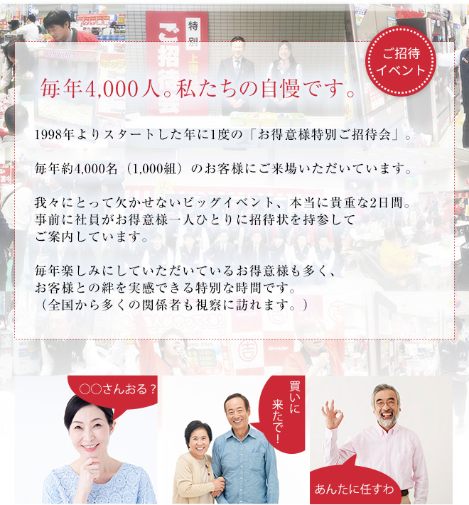 毎年４０００人。私たちの自慢です。●●年よりスタートした年に1度の「お得意様特別ご招待会」。毎年約4,000名（1,000組）のお客様にご来場いただいています。我々にとって欠かせないビッグイベント、本当に貴重な2日間。事前に社員がお得意様一人ひとりに招待状を持参してご案内しています。毎年楽しみにしていただいているお得意様も多く、お客様との絆を実感できる特別な時間です。（全国から多くの関係者も視察に訪れます。）