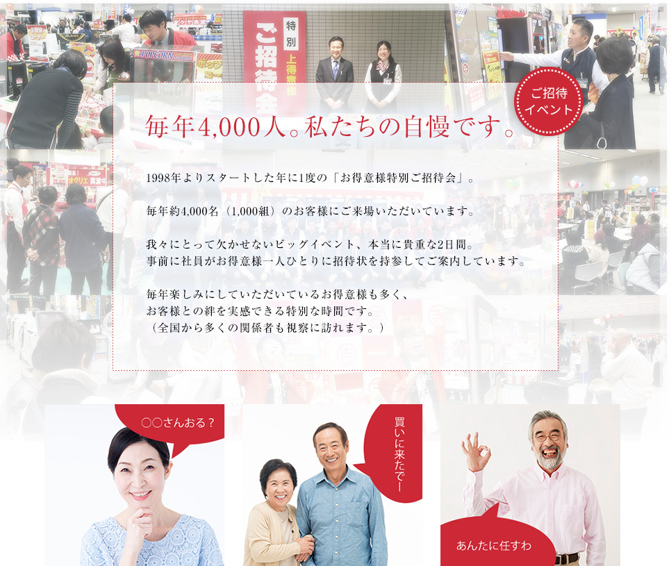 毎年４０００人。私たちの自慢です。●●年よりスタートした年に1度の「お得意様特別ご招待会」。毎年約4,000名（1,000組）のお客様にご来場いただいています。我々にとって欠かせないビッグイベント、本当に貴重な2日間。事前に社員がお得意様一人ひとりに招待状を持参してご案内しています。毎年楽しみにしていただいているお得意様も多く、お客様との絆を実感できる特別な時間です。（全国から多くの関係者も視察に訪れます。）