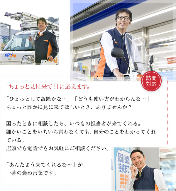 ちょっと見に来て！に応えます。「ひょっとして故障かな…」「どうも使い方がわからんな…」ちょっと誰かに見に来てほしいとき、ありませんか？
困ったときに相談したら、いつもの担当者が来てくれる。細かいことをいちいち言わなくても、自分のことをわかってくれている。
店頭でも電話でもお気軽にご相談ください。
「あんたよう来てくれるな～」が一番の褒めことばです。