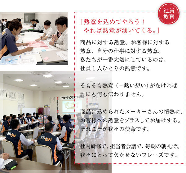 熱意を込めてやろう！やれば熱意が湧いてくる。商品に対する情熱、お客様に対する情熱、自分の仕事に対する情熱。私たちが一番大切にしているのは、社員１人ひとりの情熱です。
そもそも熱意（＝熱い想い）がなければ誰にも何も伝わりません。
メーカーの込めた商品への情熱に、お客様への情熱をプスしてお届けする。
それこそが我々の使命です。
社内研修で、担当者会議で、毎朝の朝礼で。
我々にとって欠かせないフレーズです。