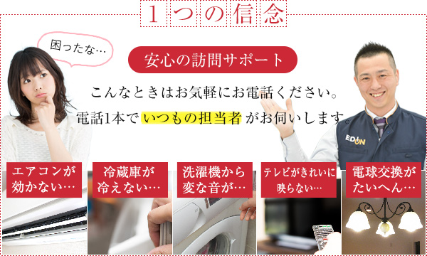 一つの信念
    安心の訪問サポート
    こんなときはお気軽にお電話ください。電話1本でいつもの担当者がお伺いします。