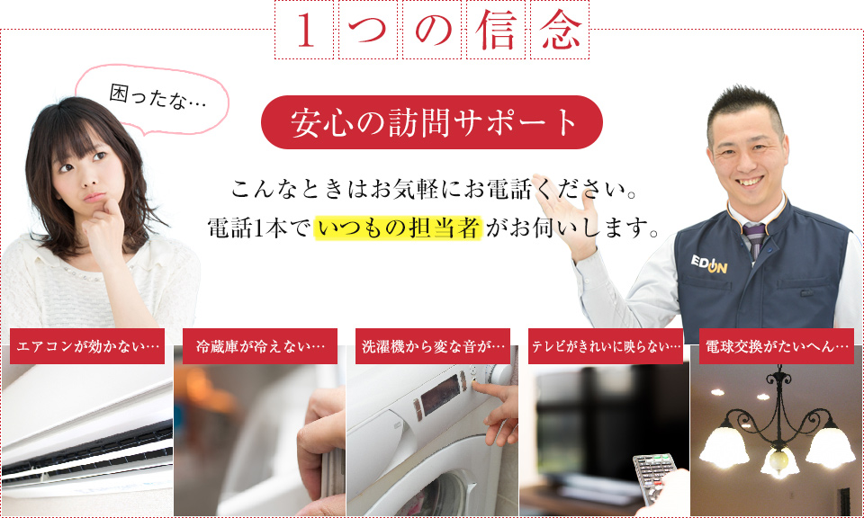 一つの信念
    安心の訪問サポート
    こんなときはお気軽にお電話ください。電話1本でいつもの担当者がお伺いします。